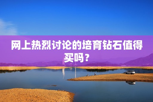 网上热烈讨论的培育钻石值得买吗？