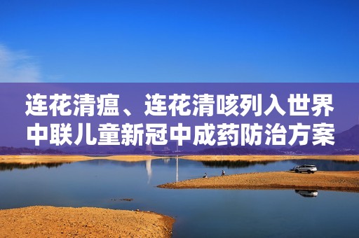 连花清瘟、连花清咳列入世界中联儿童新冠中成药防治方案