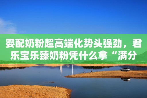 婴配奶粉超高端化势头强劲，君乐宝乐臻奶粉凭什么拿“满分”？