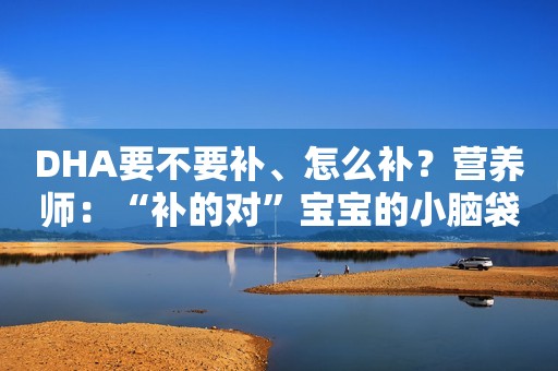 DHA要不要补、怎么补？营养师：“补的对”宝宝的小脑袋更灵光