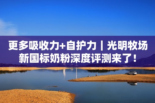 更多吸收力+自护力｜光明牧场新国标奶粉深度评测来了！