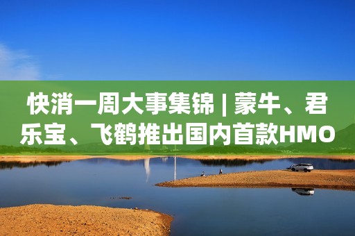 快消一周大事集锦 | 蒙牛、君乐宝、飞鹤推出国内首款HMO奶粉；十月稻田登陆港交所以及更多