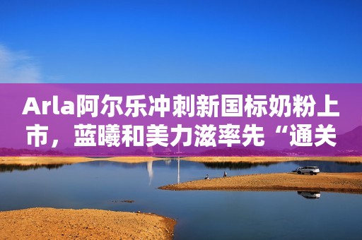 Arla阿尔乐冲刺新国标奶粉上市，蓝曦和美力滋率先“通关”