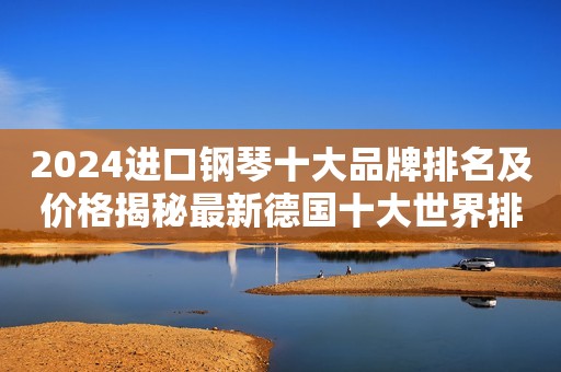 2024进口钢琴十大品牌排名及价格揭秘最新德国十大世界排行榜钢琴排名第一曝光