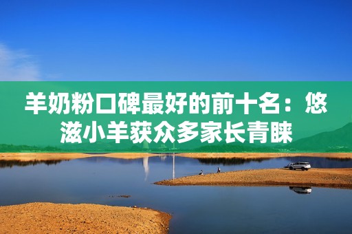 羊奶粉口碑最好的前十名：悠滋小羊获众多家长青睐