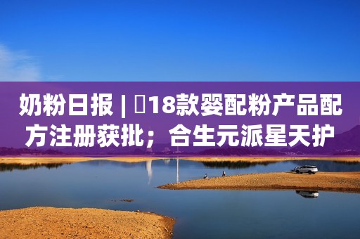 奶粉日报 | ​18款婴配粉产品配方注册获批；合生元派星天护奶粉上市；​科迪乳业继续暂停股票转让