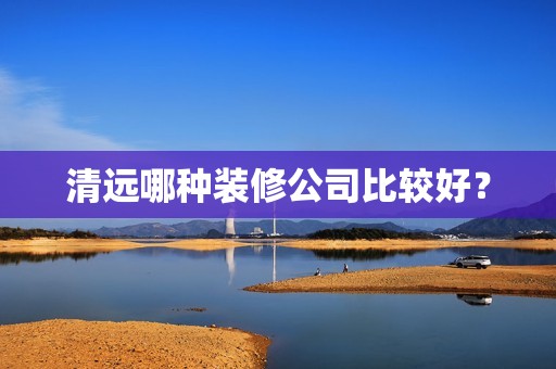 清远哪种装修公司比较好？