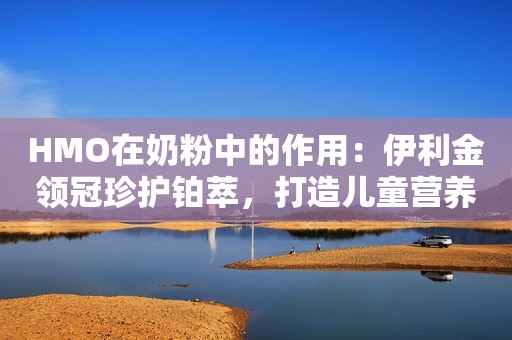 HMO在奶粉中的作用：伊利金领冠珍护铂萃，打造儿童营养天花板