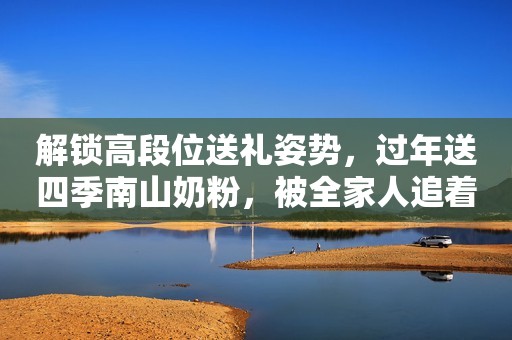 解锁高段位送礼姿势，过年送四季南山奶粉，被全家人追着夸~