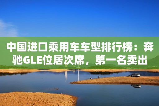 中国进口乘用车车型排行榜：奔驰GLE位居次席，第一名卖出11万辆