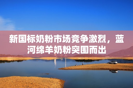 新国标奶粉市场竞争激烈，蓝河绵羊奶粉突围而出