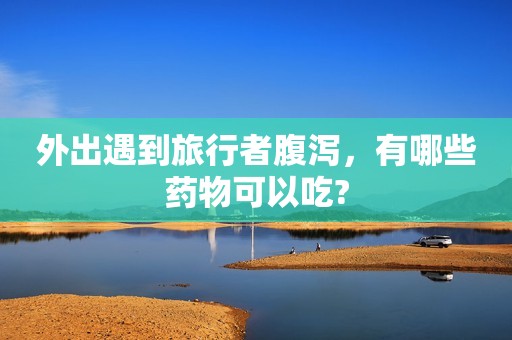 外出遇到旅行者腹泻，有哪些药物可以吃?