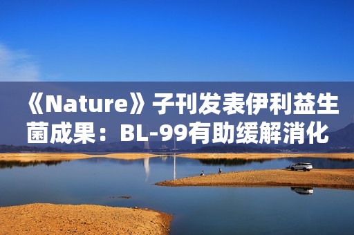《Nature》子刊发表伊利益生菌成果：BL-99有助缓解消化不良