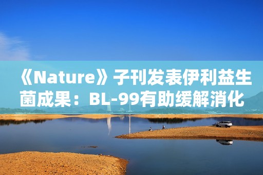 《Nature》子刊发表伊利益生菌成果：BL-99有助缓解消化不良症状