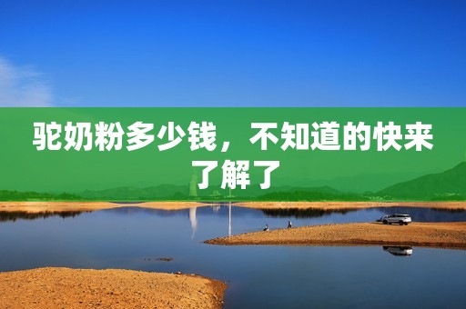 驼奶粉多少钱，不知道的快来了解了