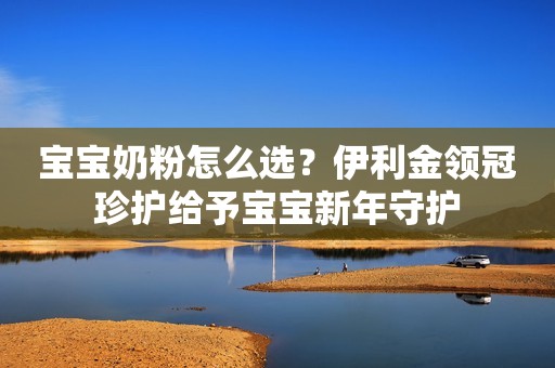 宝宝奶粉怎么选？伊利金领冠珍护给予宝宝新年守护