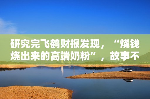 研究完飞鹤财报发现，“烧钱烧出来的高端奶粉”，故事不好讲了