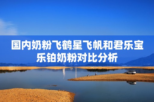国内奶粉飞鹤星飞帆和君乐宝乐铂奶粉对比分析