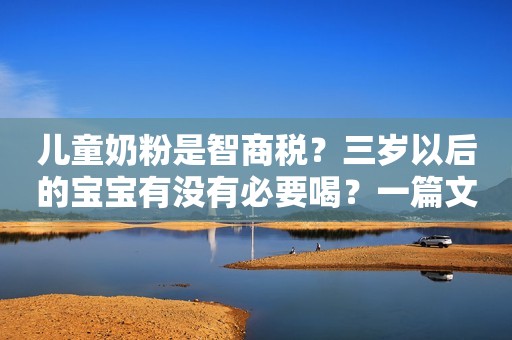 儿童奶粉是智商税？三岁以后的宝宝有没有必要喝？一篇文章说清楚