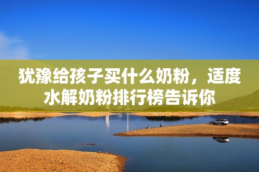 犹豫给孩子买什么奶粉，适度水解奶粉排行榜告诉你