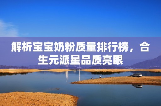 解析宝宝奶粉质量排行榜，合生元派星品质亮眼