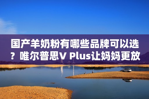 国产羊奶粉有哪些品牌可以选？唯尔普思V Plus让妈妈更放心
