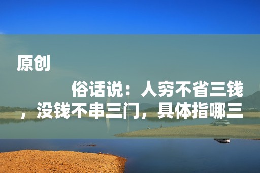 原创
            俗话说：人穷不省三钱，没钱不串三门，具体指哪三种钱，哪三种门