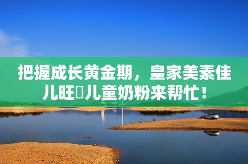 把握成长黄金期，皇家美素佳儿旺玥儿童奶粉来帮忙！