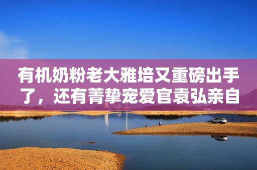 有机奶粉老大雅培又重磅出手了，还有菁挚宠爱官袁弘亲自来下厨