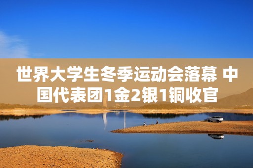 世界大学生冬季运动会落幕 中国代表团1金2银1铜收官