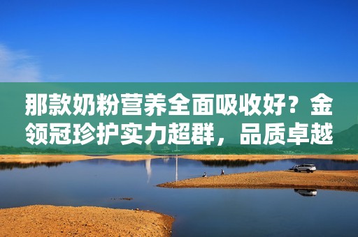 那款奶粉营养全面吸收好？金领冠珍护实力超群，品质卓越
