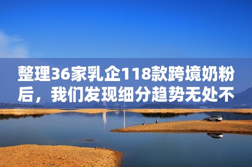 整理36家乳企118款跨境奶粉后，我们发现细分趋势无处不在