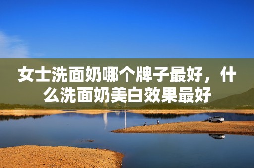 女士洗面奶哪个牌子最好，什么洗面奶美白效果最好