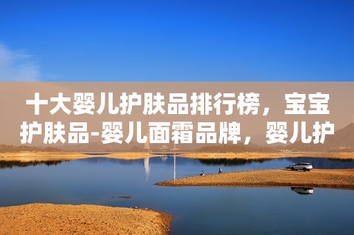 十大婴儿护肤品排行榜，宝宝护肤品-婴儿面霜品牌，婴儿护肤品