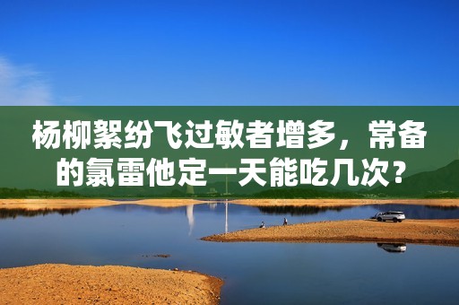 杨柳絮纷飞过敏者增多，常备的氯雷他定一天能吃几次？