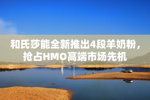 和氏莎能全新推出4段羊奶粉，抢占HMO高端市场先机