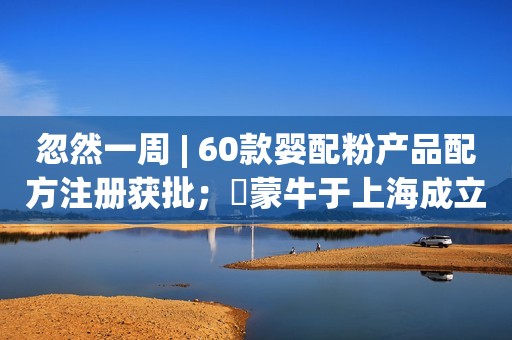 忽然一周 | 60款婴配粉产品配方注册获批；​蒙牛于上海成立科技公司；佳贝艾特连续6年占比进口羊奶粉销售份额超6成