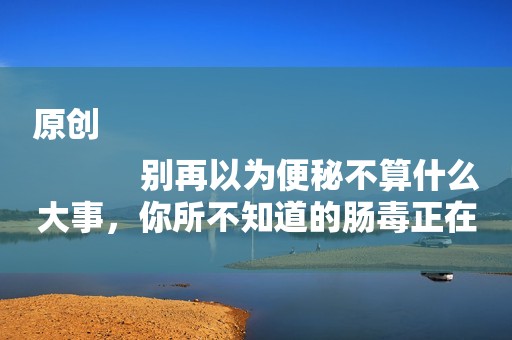 原创
            别再以为便秘不算什么大事，你所不知道的肠毒正在慢慢摧毁身体