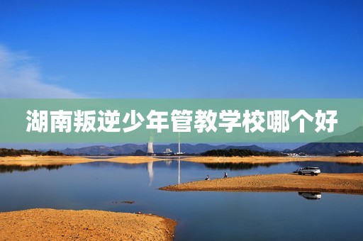 湖南叛逆少年管教学校哪个好