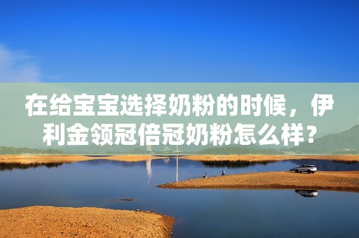 在给宝宝选择奶粉的时候，伊利金领冠倍冠奶粉怎么样？