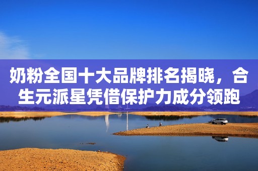 奶粉全国十大品牌排名揭晓，合生元派星凭借保护力成分领跑市场