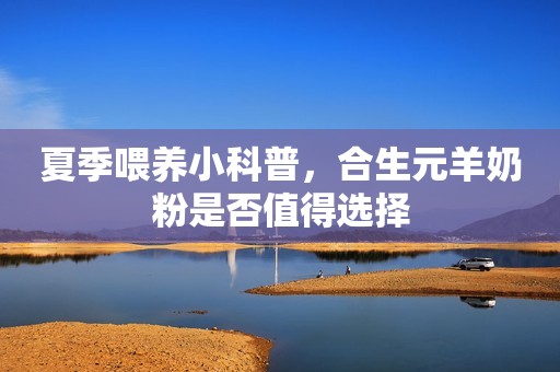 夏季喂养小科普，合生元羊奶粉是否值得选择