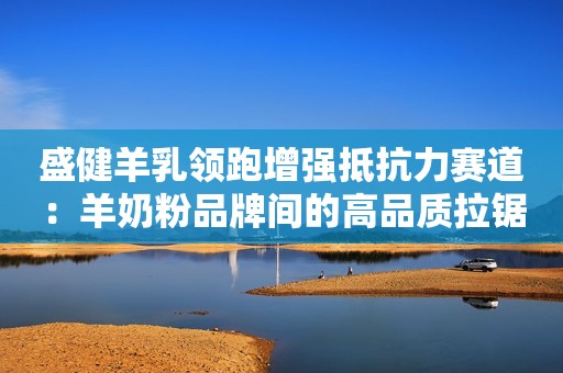 盛健羊乳领跑增强抵抗力赛道：羊奶粉品牌间的高品质拉锯战全面展开