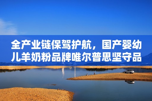 全产业链保驾护航，国产婴幼儿羊奶粉品牌唯尔普思坚守品质至上