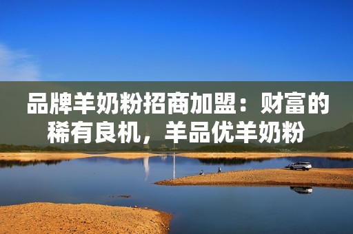 品牌羊奶粉招商加盟：财富的稀有良机，羊品优羊奶粉