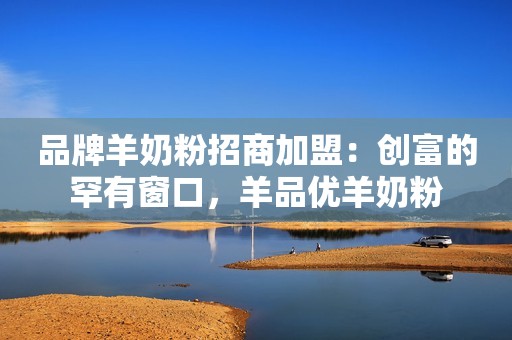 品牌羊奶粉招商加盟：创富的罕有窗口，羊品优羊奶粉