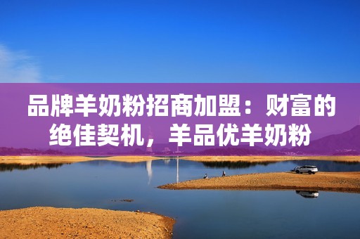 品牌羊奶粉招商加盟：财富的绝佳契机，羊品优羊奶粉