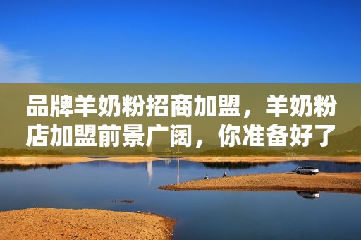 品牌羊奶粉招商加盟，羊奶粉店加盟前景广阔，你准备好了吗？羊品优羊奶粉
