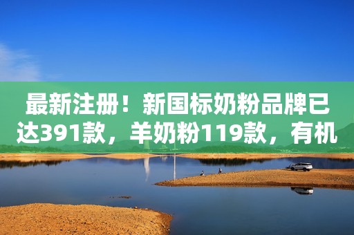 最新注册！新国标奶粉品牌已达391款，羊奶粉119款，有机奶粉33款