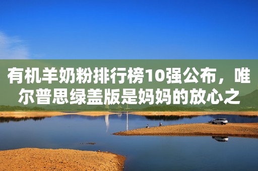 有机羊奶粉排行榜10强公布，唯尔普思绿盖版是妈妈的放心之选
